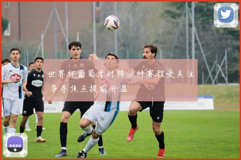 世界杯葡萄牙对阵沙特赛程受关注 争夺焦点提前升温