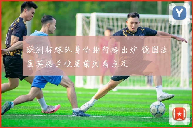 欧洲杯球队身价排行榜出炉 德国法国英格兰位居前列看点足