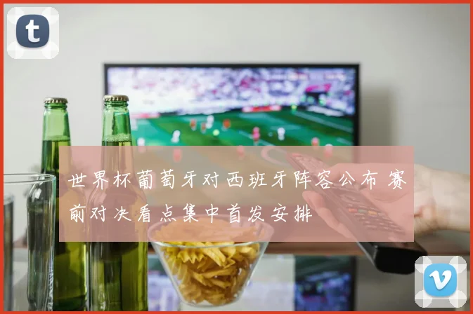 世界杯葡萄牙对西班牙阵容公布 赛前对决看点集中首发安排