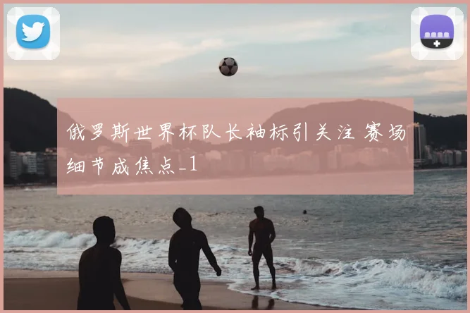 俄罗斯世界杯队长袖标引关注 赛场细节成焦点_1