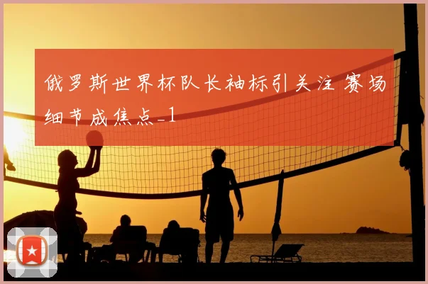 俄罗斯世界杯队长袖标引关注 赛场细节成焦点_1